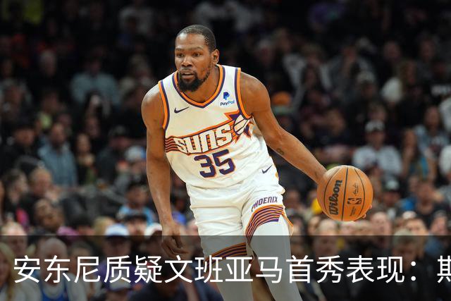 安东尼质疑文班亚马首秀表现：期望看到更多技术细节